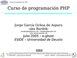 Curso de programación PHP




  Curso de programación PHP


                  Jorge García Ochoa de Aspuru
                          -aka Bardok-
                                bardok@telefonica.net - shadow@bardok.net
                                          http://www.bardok.net

                       Julio 2005 – e-ghost
                  ESIDE – Universidad de Deusto


       This work is licensed under the Creative Commons Attribution-NonCommercial-ShareAlike License. To view a copy of this license, visit
http://creativecommons.org/licenses/by-nc-sa/2.0/ or send a letter to Creative Commons, 559 Nathan Abbott Way, Stanford, California 94305, USA.
  © 2004/2005 – Jorge García (Bardok)                                                e-ghost – ESIDE – Universidad de Deusto
 