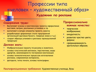 Профессии типа  «человек – художественный образ» Художник по рекламе Содержание труда: Выполняет эскизы и комплексные проекты оформления выставок, витрин, рекламных установок и пр. выполняет в натуре элементы проекта, макеты разрабатывает фирменные стили предприятий организаций (деловые бумаги, товарные знаки и т.д.) создает образцы упаковок и рекламы промышленной продукции Должен знать: Изобразительную грамоту по рисунку и живописи,  основы пластической анатомии, перспективы, виды шрифтов, закономерности построения композиции  основы технологических процессов изготовления рекламы, современные материалы,  фотодело, типы печати, основы полиграфии. Профессионально важные качества: творческое воображение; аккуратность; развитое чувство цвета, формы; сформированность зрительных образов. Квалификационные требования:   Художественные училища, Вузы 