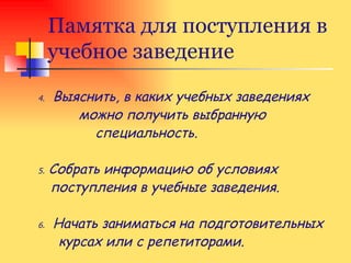 Памятка для поступления в учебное заведение 4.   Выяснить, в каких учебных заведениях  можно получить выбранную  специальность. 5.  Собрать информацию об условиях поступления в учебные заведения. 6.   Начать заниматься на подготовительных  курсах или с репетиторами. 
