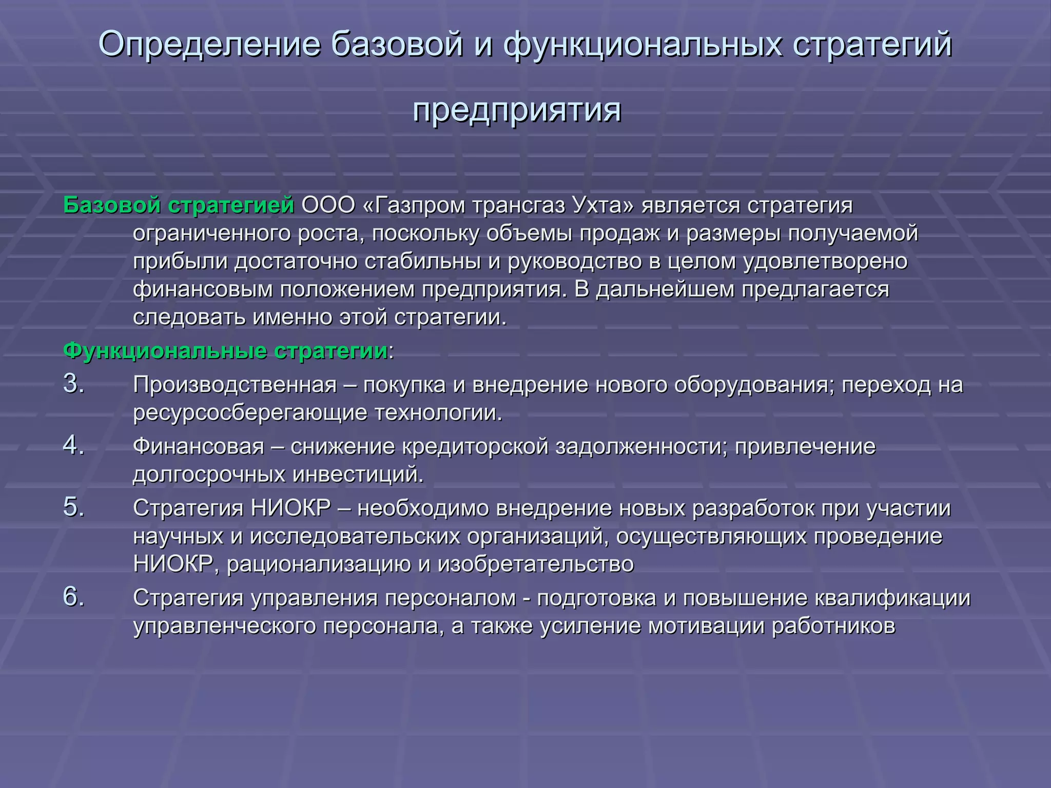 Определение базовой и функциональных стратегий предприятия   Базовой стратегией  ООО «Газпром трансгаз Ухта» является стратегия ограниченного роста, поскольку объемы продаж и размеры получаемой прибыли достаточно стабильны и руководство в целом удовлетворено финансовым положением предприятия. В дальнейшем предлагается следовать именно этой стратегии. Функциональные стратегии : Производственная – покупка и внедрение нового оборудования; переход на ресурсосберегающие технологии. Финансовая – снижение кредиторской задолженности; привлечение долгосрочных инвестиций. Стратегия НИОКР – необходимо внедрение новых разработок при участии научных и исследовательских организаций, осуществляющих проведение НИОКР, рационализацию и изобретательство  Стратегия управления персоналом - подготовка и повышение квалификации управленческого персонала, а также усиление мотивации работников  