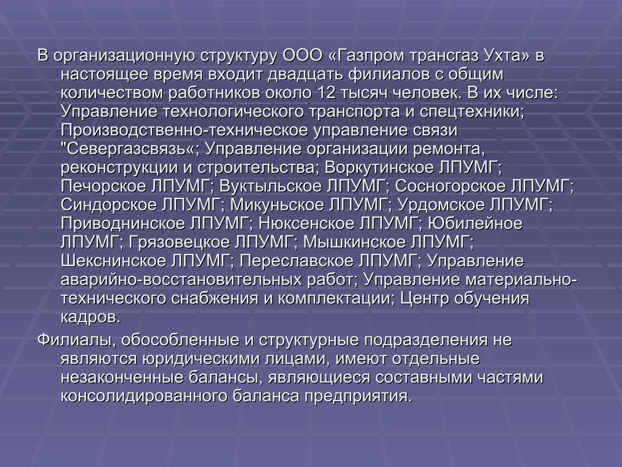 В организационную структуру ООО «Газпром трансгаз Ухта» в настоящее время входит двадцать филиалов с общим количеством работников около 12 тысяч человек. В их числе: Управление технологического транспорта и спецтехники; Производственно-техническое управление связи "Севергазсвязь«; Управление организации ремонта, реконструкции и строительства; Воркутинское ЛПУМГ; Печорское ЛПУМГ; Вуктыльское ЛПУМГ; Сосногорское ЛПУМГ; Синдорское ЛПУМГ; Микуньское ЛПУМГ; Урдомское ЛПУМГ; Приводнинское ЛПУМГ; Нюксенское ЛПУМГ; Юбилейное ЛПУМГ; Грязовецкое ЛПУМГ; Мышкинское ЛПУМГ; Шекснинское ЛПУМГ; Переславское ЛПУМГ; Управление аварийно-восстановительных работ; Управление материально-технического снабжения и комплектации; Центр обучения кадров. Филиалы, обособленные и структурные подразделения не являются юридическими лицами, имеют отдельные незаконченные балансы, являющиеся составными частями консолидированного баланса предприятия. 