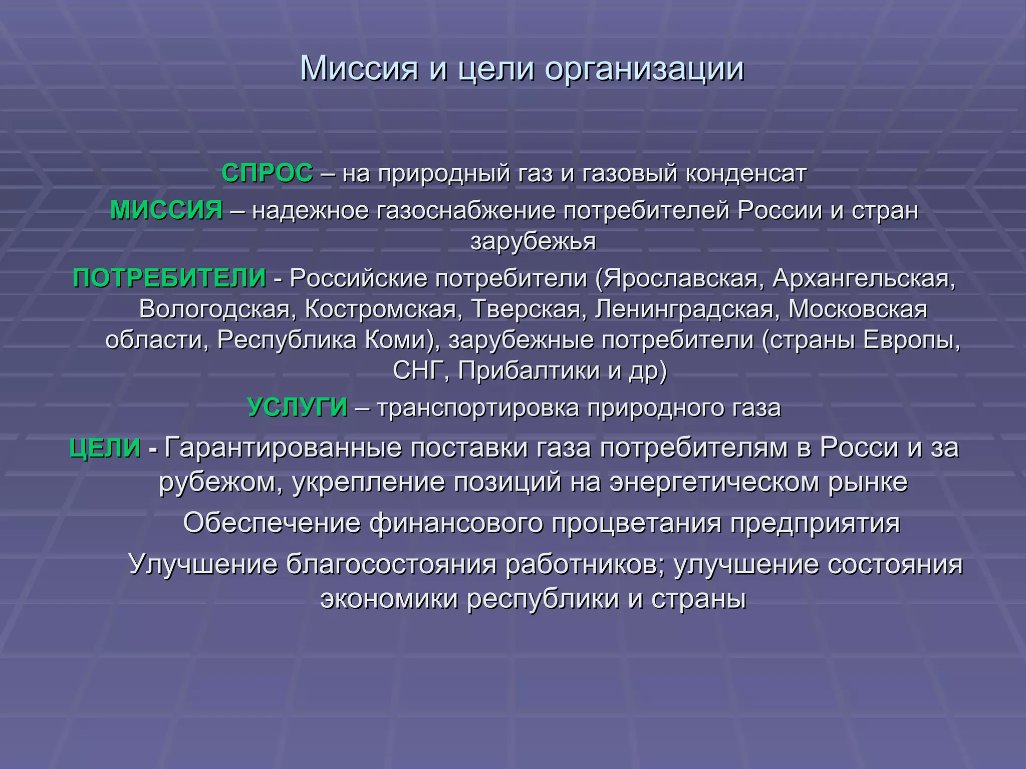 Миссия и цели организации СПРОС  – на природный газ и газовый конденсат МИССИЯ   – надежное газоснабжение потребителей России и стран зарубежья ПОТРЕБИТЕЛИ  - Российские потребители (Ярославская, Архангельская, Вологодская, Костромская, Тверская, Ленинградская, Московская области, Республика Коми), зарубежные потребители (страны Европы, СНГ, Прибалтики и др)  УСЛУГИ   – транспортировка природного газа ЦЕЛИ  -   Гарантированные поставки газа потребителям в Росси и за рубежом, укрепление позиций на энергетическом рынке Обеспечение финансового процветания предприятия Улучшение благосостояния работников; улучшение состояния экономики республики и страны 