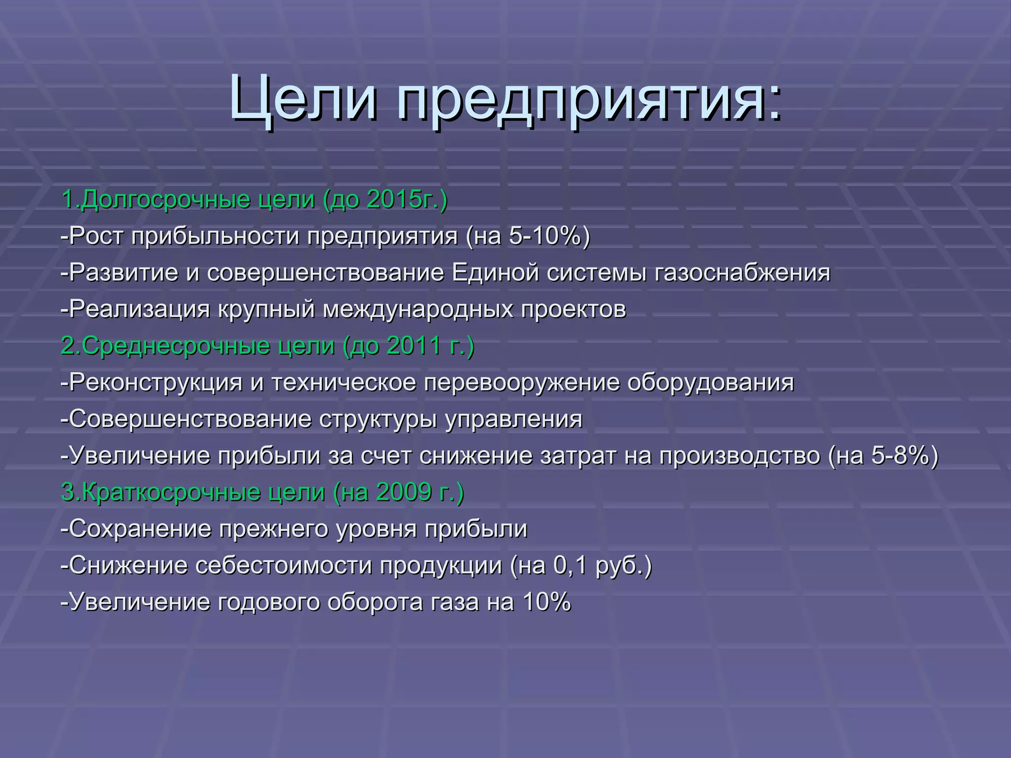 Цели предприятия: 1.Долгосрочные цели (до 2015г.) -Рост прибыльности предприятия (на 5-10%) -Развитие и совершенствование Единой системы газоснабжения -Реализация крупный международных проектов 2.Среднесрочные цели (до 2011 г.) -Реконструкция и техническое перевооружение оборудования -Совершенствование структуры управления -Увеличение прибыли за счет снижение затрат на производство (на 5-8%) 3.Краткосрочные цели (на 2009 г.) -Сохранение прежнего уровня прибыли -Снижение себестоимости продукции (на 0,1 руб.) -Увеличение годового оборота газа на 10% 
