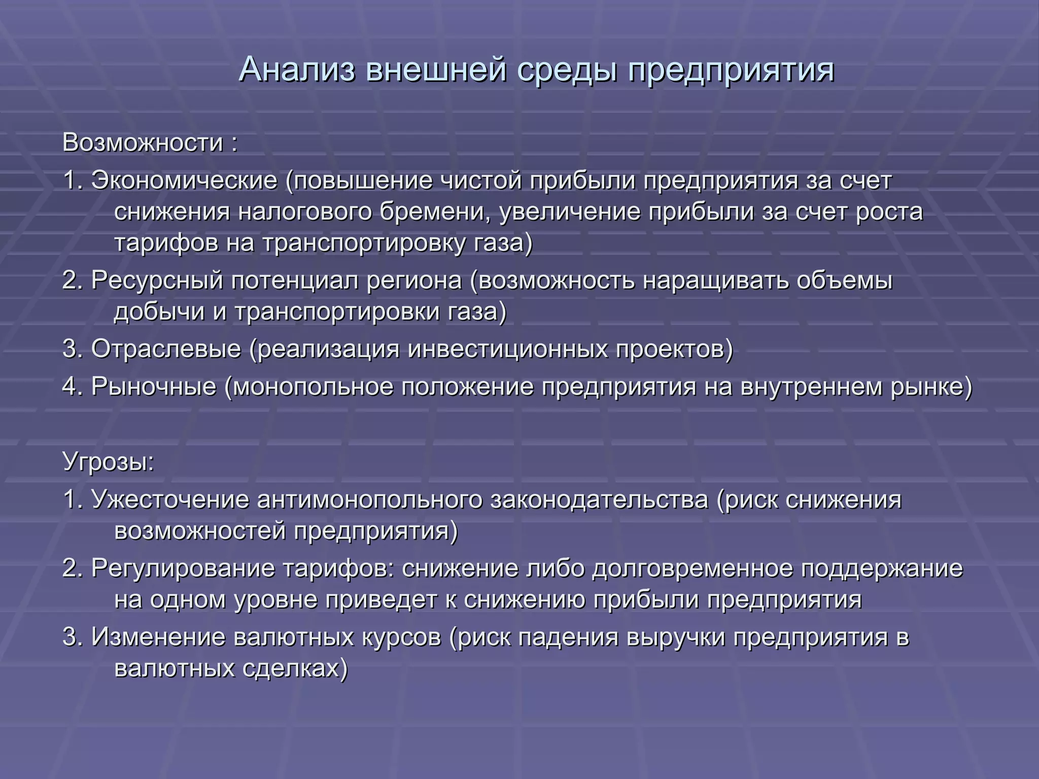 Анализ внешней среды предприятия Возможности : 1. Экономические (повышение чистой прибыли предприятия за счет снижения налогового бремени, увеличение прибыли за счет роста тарифов на транспортировку газа) 2. Ресурсный потенциал региона (возможность наращивать объемы добычи и транспортировки газа) 3. Отраслевые (реализация инвестиционных проектов) 4. Рыночные (монопольное положение предприятия на внутреннем рынке) Угрозы: 1. Ужесточение антимонопольного законодательства (риск снижения возможностей предприятия) 2. Регулирование тарифов: снижение либо долговременное поддержание на одном уровне приведет к снижению прибыли предприятия 3. Изменение валютных курсов (риск падения выручки предприятия в валютных сделках) 