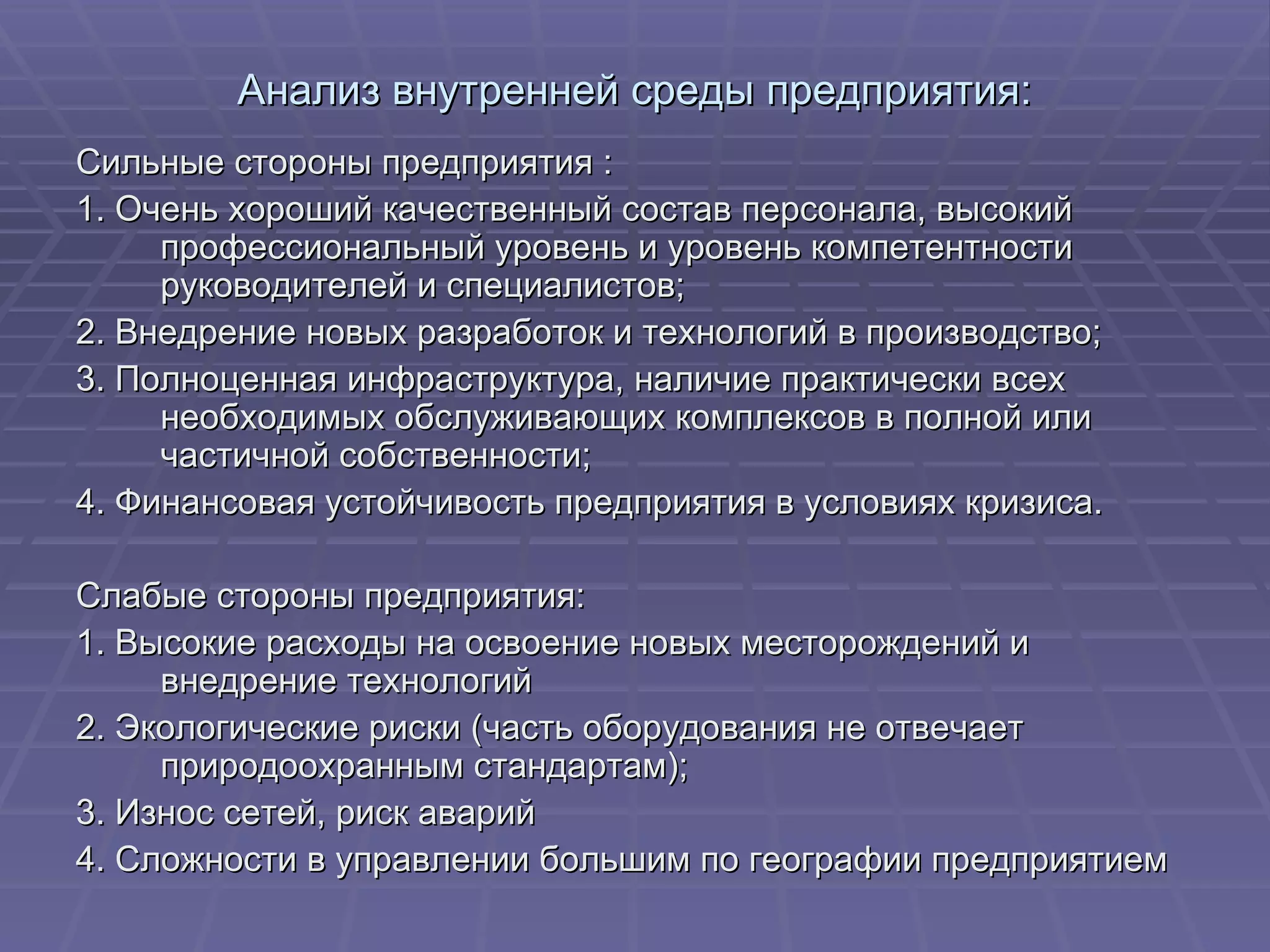 Анализ внутренней среды предприятия: Сильные стороны предприятия : 1. Очень хороший качественный состав персонала, высокий профессиональный уровень и уровень компетентности руководителей и специалистов; 2. Внедрение новых разработок и технологий в производство; 3. Полноценная инфраструктура, наличие практически всех необходимых обслуживающих комплексов в полной или частичной собственности; 4. Финансовая устойчивость предприятия в условиях кризиса. Слабые стороны предприятия: 1. Высокие расходы на освоение новых месторождений и внедрение технологий 2. Экологические риски (часть оборудования не отвечает природоохранным стандартам); 3. Износ сетей, риск аварий 4. Сложности в управлении большим по географии предприятием 