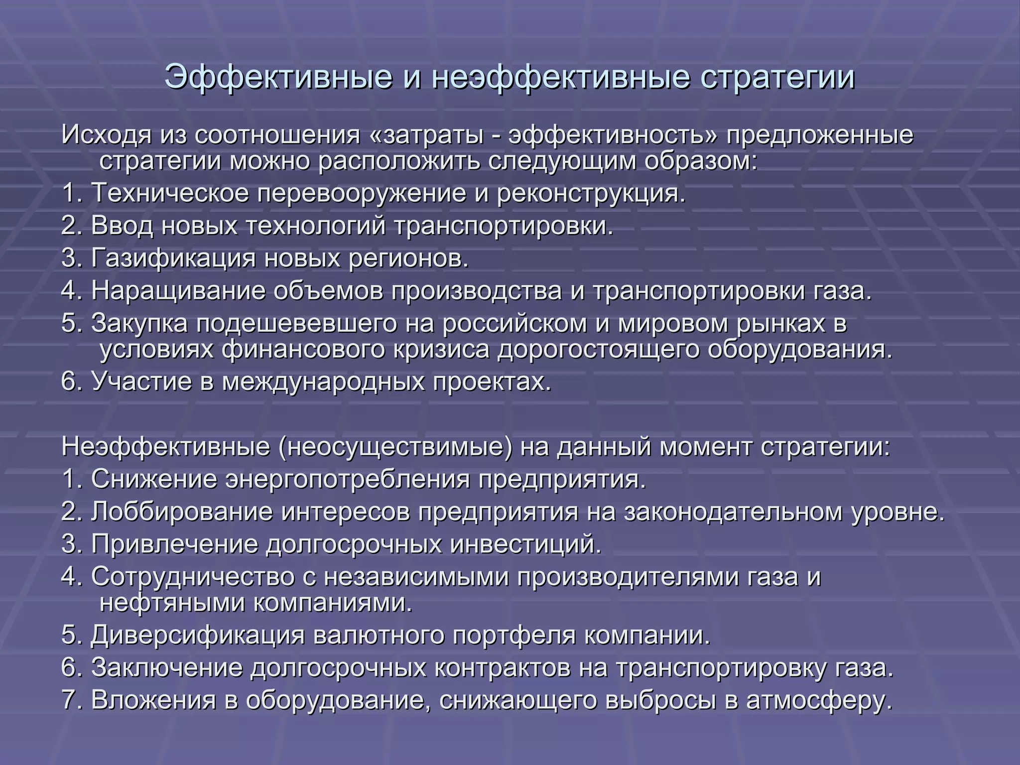 Эффективные и неэффективные стратегии Исходя из соотношения «затраты - эффективность» предложенные стратегии можно расположить следующим образом: 1. Техническое перевооружение и реконструкция. 2. Ввод новых технологий транспортировки. 3. Газификация новых регионов. 4. Наращивание объемов производства и транспортировки газа. 5. Закупка подешевевшего на российском и мировом рынках в условиях финансового кризиса дорогостоящего оборудования. 6. Участие в международных проектах. Неэффективные (неосуществимые) на данный момент стратегии: 1. Снижение энергопотребления предприятия. 2. Лоббирование интересов предприятия на законодательном уровне. 3. Привлечение долгосрочных инвестиций. 4. Сотрудничество с независимыми производителями газа и нефтяными компаниями. 5. Диверсификация валютного портфеля компании. 6. Заключение долгосрочных контрактов на транспортировку газа. 7. Вложения в оборудование, снижающего выбросы в атмосферу. 