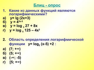 Блиц - опрос Какие из данных функций являются логарифмическими? а)  y= lg (2x+3) б)  y = 4 3x-5 в)  y = log  3  27 + 8x г)  y = log  5  125 – 4x 3 2.  Область определения логарифмической   функции  y= log 2  (x -5 )  +2  : а)  (7 ; +∞ ) б)  (5 ; +∞ ) в)  (- ∞; -5 ) г)  [ 5; +∞ ) 