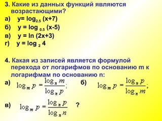 3.  Какие из данных функций являются  возрастающими? а)  y= log 2.5  (x+7) б)  y =  log  0.5  (x-5)   в)  y = ln (2x+3) г)  y = log  2  4 4 .  Какая из записей является формулой перехода от логарифмов по основанию  m  к логарифмам по основанию  n :   а)  б) в)   ? 