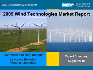 WIND AND WATER POWER PROGRAM



 2009 Wind Technologies Market Report




Ryan Wiser and Mark Bolinger
                                       Report Summary
           Lawrence Berkeley
                                        August 2010
           National Laboratory
                                                             1
Program Name or Ancillary Text
Energy Efficiency & Renewable Energy                            1
                                                  eere.energy.gov
 