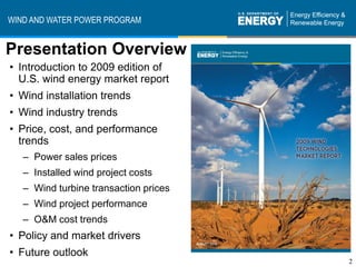 WIND AND WATER POWER PROGRAM


Presentation Overview
• Introduction to 2009 edition of
  U.S. wind energy market report
• Wind installation trends
• Wind industry trends
• Price, cost, and performance
  trends
   – Power sales prices
   – Installed wind project costs
   – Wind turbine transaction prices
   – Wind project performance
   – O&M cost trends
• Policy and market drivers
• Future outlook
                                       2
 