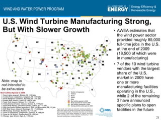 WIND AND WATER POWER PROGRAM


U.S. Wind Turbine Manufacturing Strong,
But With Slower Growth       • AWEA estimates that
                                      the wind power sector
                                      provided roughly 85,000
                                      full-time jobs in the U.S.
                                      at the end of 2009
                                      (18,500 of which were
                                      in manufacturing)
                                    • 7 of the 10 wind turbine
                                      vendors with the largest
                                      share of the U.S.
                                      market in 2009 have
Note: map is                          one or more
not intended to
be exhaustive
                                      manufacturing facilities
                                      operating in the U.S.,
                                      while 2 of the remaining
                                      3 have announced
                                      specific plans to open
                                      facilities in the future
                                                             21
 