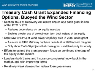 WIND AND WATER POWER PROGRAM


Treasury Cash Grant Expanded Financing
Options, Buoyed the Wind Sector
• Section 1603 of Recovery Act allows choice of a cash grant in lieu
  of the PTC or ITC
  – Reduces dependence on tax equity investors
  – Enables greater use of project-level term debt instead of tax equity
• 6400 MW (>64%) of wind power capacity built in 2009 used grant
  – As much as 2400 MW may not have been built in 2009 absent the grant
  – Only about 7 of >60 projects that chose grant used third-party tax equity
• Efforts to extend the grant program focus on continued shortage of
  tax equity in the market
• Lenders (both banks and insurance companies) now back in the
  market, and with improving terms
• Relatively weak demand for federal loan guarantees
                                                                                27
 