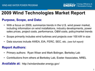 WIND AND WATER POWER PROGRAM


2009 Wind Technologies Market Report
Purpose, Scope, and Data:
 • With a focus on 2009, summarize trends in the U.S. wind power market,
   including information on wind installations, industry developments, power
   sales prices, project costs, performance, O&M costs, policy/market trends
 • Scope primarily includes wind turbines and projects over 100 kW in size
 • Data sources include AWEA, EIA, FERC, SEC, etc. (see full report)

Report Authors:
 • Primary authors: Ryan Wiser and Mark Bolinger, Berkeley Lab
 • Contributions from others at Berkeley Lab, Exeter Associates, NREL

Available at: http://windandwater.energy.gov/
                                                                               3
 