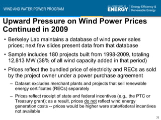 WIND AND WATER POWER PROGRAM


Upward Pressure on Wind Power Prices
Continued in 2009
• Berkeley Lab maintains a database of wind power sales
  prices; next few slides present data from that database
• Sample includes 180 projects built from 1998-2009, totaling
  12,813 MW (38% of all wind capacity added in that period)
• Prices reflect the bundled price of electricity and RECs as sold
  by the project owner under a power purchase agreement
   – Dataset excludes merchant plants and projects that sell renewable
     energy certificates (RECs) separately
   – Prices reflect receipt of state and federal incentives (e.g., the PTC or
     Treasury grant); as a result, prices do not reflect wind energy
     generation costs -- prices would be higher were state/federal incentives
     not available
                                                                                31
 