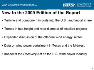 WIND AND WATER POWER PROGRAM


New to the 2009 Edition of the Report
• Turbine and component imports into the U.S., and import share

• Trends in hub height and rotor diameter of installed projects

• Expanded discussion of the offshore wind energy sector

• Data on wind power curtailment in Texas and the Midwest

• Impact of the Recovery Act on the U.S. wind power industry



                                                                  4
 