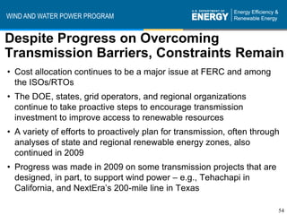 WIND AND WATER POWER PROGRAM


Despite Progress on Overcoming
Transmission Barriers, Constraints Remain
• Cost allocation continues to be a major issue at FERC and among
  the ISOs/RTOs
• The DOE, states, grid operators, and regional organizations
  continue to take proactive steps to encourage transmission
  investment to improve access to renewable resources
• A variety of efforts to proactively plan for transmission, often through
  analyses of state and regional renewable energy zones, also
  continued in 2009
• Progress was made in 2009 on some transmission projects that are
  designed, in part, to support wind power – e.g., Tehachapi in
  California, and NextEra’s 200-mile line in Texas

                                                                         54
 