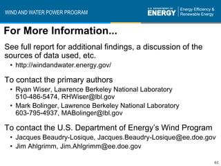 WIND AND WATER POWER PROGRAM


For More Information...
See full report for additional findings, a discussion of the
sources of data used, etc.
 • http://windandwater.energy.gov/

To contact the primary authors
 • Ryan Wiser, Lawrence Berkeley National Laboratory
   510-486-5474, RHWiser@lbl.gov
 • Mark Bolinger, Lawrence Berkeley National Laboratory
   603-795-4937, MABolinger@lbl.gov

To contact the U.S. Department of Energy’s Wind Program
 • Jacques Beaudry-Losique, Jacques.Beaudry-Losique@ee.doe.gov
 • Jim Ahlgrimm, Jim.Ahlgrimm@ee.doe.gov

                                                               61
 