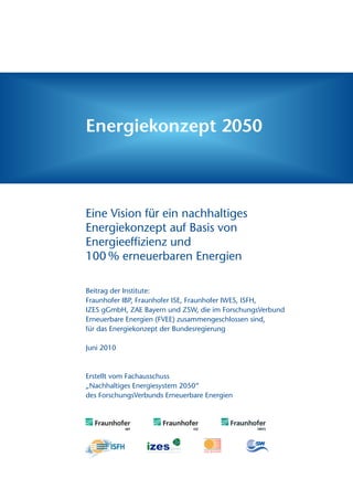 Energiekonzept 2050



Eine Vision für ein nachhaltiges
Energiekonzept auf Basis von
Energieeffizienz und
100 % erneuerbaren Energien

Beitrag der Institute:
Fraunhofer IBP, Fraunhofer ISE, Fraunhofer IWES, ISFH,
IZES gGmbH, ZAE Bayern und ZSW, die im ForschungsVerbund
Erneuerbare Energien (FVEE) zusammengeschlossen sind,
für das Energiekonzept der Bundesregierung

Juni 2010



Erstellt vom Fachausschuss
„Nachhaltiges Energiesystem 2050“
des ForschungsVerbunds Erneuerbare Energien
 