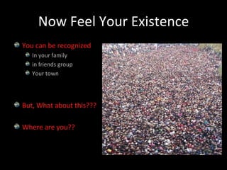 Now Feel Your ExistenceYou can be recognizedIn your familyin friends groupYour townBut, What about this???Where are you??