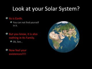 Look at your Solar System?Its is Earth.You can not find yourself in it.But you know, it is also nothing in Its Family.Ok, See…Now feel your existences!!!!