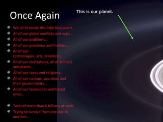 This is our planet.We all fit inside this little blue point.All of our global conflicts and wars…All of our problems…All of our greatness and frailties…All of our technologies, arts, creations…All of our civilizations, all of animals and plants…All of our races and religions…All of our nations, countries and their governments…All of our loved ones and hated ones...Total of more than 6 billions of soulsTrying to survive from one day to another…Once Again