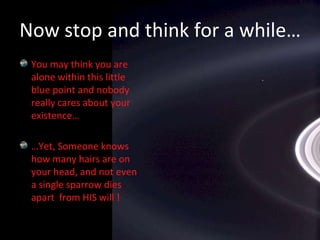 You may think you are alone within this little blue point and nobody really cares about your existence……Yet, Someone knows how many hairs are on your head, and not even a single sparrow dies apart  from HIS will !Now stop and think for a while…