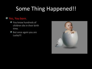 Some Thing Happened!!Yes, You born.You know hundreds of children die in their birth time.But once again you are Lucky!!!