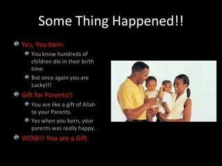 Some Thing Happened!!Yes, You born.You know hundreds of children die in their birth time.But once again you are Lucky!!!Gift for Parents!!You are like a gift of Allah to your Parents.Yes when you born, your parents was really happy.WOW!! You are a Gift.