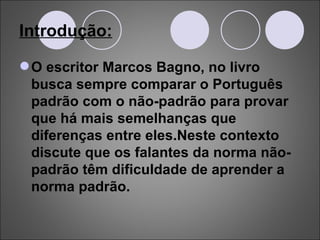Introdução: O escritor Marcos Bagno, no livro busca sempre comparar o Português padrão com o não-padrão para provar que há mais semelhanças que diferenças entre eles.Neste contexto discute que os falantes da norma não-padrão têm dificuldade de aprender a norma padrão.  