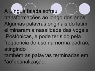 A Língua falada sofreu transformações ao longo dos anos. Algumas palavras originais do latim eliminaram a nasalidade das vogais Postônicas, e pode ter sido pela frequencia do uso na norma padrão, atingindo também as palavras terminadas em “ão”desnalização. 