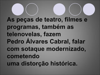 As peças de teatro, filmes e programas, também as telenovelas, fazem  Pedro Álvares Cabral, falar com sotaque modernizado, cometendo  uma distorção histórica. 