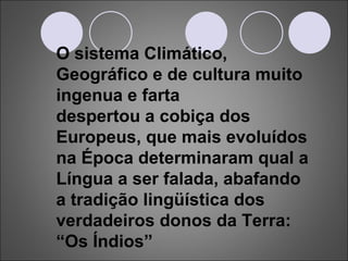 O sistema Climático, Geográfico e de cultura muito ingenua e farta despertou a cobiça dos Europeus, que mais evoluídos na Época determinaram qual a Língua a ser falada, abafando a tradição lingüística dos verdadeiros donos da Terra: “Os Índios” 