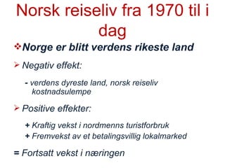 Norsk reiseliv fra 1970 til i dag Norge er blitt verdens rikeste land Negativ effekt:  -  verdens dyreste land, norsk reiseliv kostnadsulempe Positive effekter: +  Kraftig vekst i nordmenns turistforbruk +  Fremvekst av et betalingsvillig lokalmarked =  Fortsatt vekst i næringen 