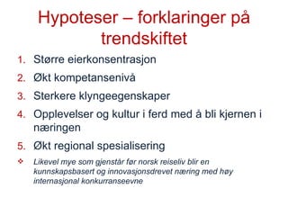Hypoteser – forklaringer på trendskiftet Større eierkonsentrasjon Økt kompetansenivå Sterkere klyngeegenskaper Opplevelser og kultur i ferd med å bli kjernen i næringen Økt regional spesialisering Likevel mye som gjenstår før norsk reiseliv blir en kunnskapsbasert og innovasjonsdrevet næring med høy internasjonal konkurranseevne  