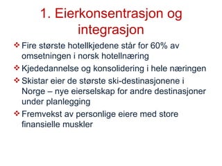 1. Eierkonsentrasjon og integrasjon Fire største hotellkjedene står for 60% av omsetningen i norsk hotellnæring Kjededannelse og konsolidering i hele næringen Skistar eier de største ski-destinasjonene i Norge – nye eierselskap for andre destinasjoner under planlegging Fremvekst av personlige eiere med store finansielle muskler 
