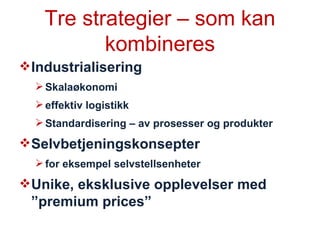 Tre strategier – som kan kombineres Industrialisering  Skalaøkonomi  effektiv logistikk Standardisering – av prosesser og produkter Selvbetjeningskonsepter  for eksempel selvstellsenheter Unike, eksklusive opplevelser med ”premium prices” 