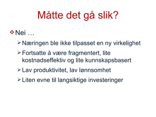Måtte det gå slik? Nei … Næringen ble ikke tilpasset en ny virkelighet Fortsatte å være fragmentert, lite kostnadseffektiv og lite kunnskapsbasert Lav produktivitet, lav lønnsomhet Liten evne til langsiktige investeringer 