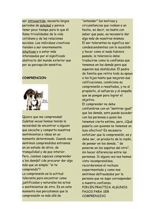 ser introvertido, necesita largos    “entender” los motivos y
periodos de soledad y parece         circunstancias que rodean a un
tener poco tiempo para lo que él     hecho, es decir, no basta con
llama trivialidades de la vida       saber que pasa, es necesario dar
cotidiana y de las relaciones        algo más de nosotros mismos.
sociales. Los individuos creativos   El ser tolerantes no significa ser
tienden a ser enormemente            condescendientes con lo sucedido
intuitivos y a estar más             y hacer como si nada hubiera
interesados por el significado       pasado, la tolerancia debe
abstracto del mundo exterior que     traducirse como la confianza que
por su percepción sensitiva.         tenemos en los demás para que
                                     superen sus obstáculos. El padre
                                     de familia que retira todo su apoyo
COMPRENCION                          a los hijos hasta que mejoren sus
                                     calificaciones, condiciona su
                                     comprensión a resultados, y no al
                                     propósito, al esfuerzo y al empeño
                                     que se pongan para lograr el
                                     objetivo.
                                     El comprender no debe
                                     confundirse con un “sentirse igual”
                                     que los demás, esto puede suceder
Quiero que me comprendas!            con las personas a quien les
Cuántas veces hemos tenido la        tenemos cierta estima, pero, ¿Qué
necesidad de encontrar a alguien     pasaría con quienes no tenemos un
que escuche y comparta nuestros      lazo afectivo? Es necesario
sentimientos e ideas en un           enfatizar que la comprensión, es y
momento determinado. Cuando nos      debe ser, un producto de la razón,
sentimos comprendidos entramos       de pensar en los demás, “ de
en un estado de alivio, de           ponerse en los zapatos del otro”,
tranquilidad y de paz interior.      sin hacer diferencias entre las
Pero, ¿somos capaces comprender      personas. Si alguna vez nos hemos
a los demás? ¿de procurar dar algo   visto incomprendidos,
más que un simple: “si te            recordaremos el rechazo
comprendo”?                          experimentado y como nos
La comprensión es la actitud         sentimos defraudados por la
tolerante para encontrar como        persona que no supo corresponder
justificados y naturales los actos   a nuestra confianza.
o sentimientos de otro. Es en este   PON EN PRACTICA ALGUNOS
momento nos percatamos que la        PASOS PARA SER
comprensión va más allá de           COMPRENSIVO
 