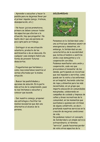 - Aprender a escuchar y hacer lo      SOLIDARIDAD
posible para no dejarnos llevar por
el primer impulso (enojo, tristeza,
desesperación, etc.)

- No hacer juicios prematuros,
primero se deben conocer todos
los aspectos que afectan a la
situación, hay que preguntar. No
basta decir que una persona es
poco apta para un trabajo.            Pensamos en la Solidaridad como
                                      una actitud que debemos asumir en
- Distinguir si es una situación      emergencias y desastres, sin
voluntaria, producto de los           embargo, la Solidaridad es una
sentimientos o de un descuido. En     característica de la sociabilidad
cualquier caso siempre habrá una      que inclina al hombre a sentirse
forma de prevenir futuros             unido a sus semejantes y a la
desaciertos.                          cooperación con ellos.
                                      Podemos manifestar esta unión y
- Preguntarnos que haríamos y         cooperación, cada vez que
como reaccionaríamos nosotros al      procuramos el bienestar de los
vernos afectados por la misma         demás, participando en iniciativas
situación.                            que nos impulsen a servirles, como
                                      puede ser la visita a los enfermos
- Buscar las posibilidades y          en un hospital, haciendo colectas
opciones de solución. Es la parte     de ropa y alimentos para los más
más activa de la comprensión, pues    necesitados, en un grupo que
no nos limitamos a escuchar y         imparta educación en comunidades
conocer que sucede.                   marginadas, colaborando en
                                      campañas de cuidado y limpieza de
- Dar nuestro consejo, proponer       calles y áreas recreativas de la
una estrategia o facilitar los        comunidad, en los momentos que
medios necesarios que den una         auxiliamos a quienes son víctimas
alternativa al alcance de la          de alguna catástrofe, es decir,
persona.                              prestando nuestros servicios en la
                                      creación de mejores condiciones
                                      de vida.
                                      No podemos reducir el concepto
                                      de Solidaridad a un simple servicio
                                      extraordinario; el término
                                      "servicio", puede hacernos perder
                                      de vista otros aspectos de la
 