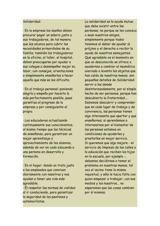 Solidaridad:                             La solidaridad es la ayuda mutua
                                         que debe existir entre las
· En la empresa los dueños deben         personas, no porque se les conozca
procurar pagar un salario justo a        o sean nuestros amigos,
sus trabajadores, de tal manera          simplemente porque todos
que les alcance para cubrir las          tenemos el deber de ayudar al
necesidades primordiales de su           prójimo y el derecho a recibir la
familia; también los trabajadores        ayuda de nuestros semejantes.
en la oficina, el taller, el hospital,   Qué agradable es el momento en
deben preocuparse por ayudar a           que un desconocido se ofrece a
sus colegas a desempeñar mejor su        ayudarnos a cambiar el neumático
labor, con consejos, orientaciones       averiado o levanta los objetos que
o simplemente enseñarlos a hacer         han caído de nuestras manos, son
aquello que más se les dificulta.        pequeños detalles de Solidaridad:
                                         servir a los demás
· En el trabajo personal: poniendo       desinteresadamente, por el simple
alegría y empeño por hacerlo lo          hecho de ser personas, porque han
más perfectamente posible, pues          descubierto la fraternidad....
garantiza el progreso de la              Debemos descubrir y comprender
empresa y por consiguiente el            que en cada lugar de trabajo y de
propio.                                  convivencia, las personas tienen
                                         algo interesante que aportar y que
· Los educadores actualizando            enseñarnos; si aprendemos a
continuamente sus conocimientos,         interesarnos por el bienestar de
al mismo tiempo que las técnicas         las personas estamos en
de enseñanza, para garantizar un         condiciones de ayudarles y
mejor aprendizaje y                      prestarles un mejor servicio.
aprovechamiento de los alumnos,          Si queremos que algo mejore - el
además de ver en cada educando a         servicio de limpieza de las calles o
una persona en desarrollo y              la educación que reciben los hijos
formación.                               en la escuela, por ejemplo -,
                                         debemos decidirnos a tomar el
· En el hogar: dando un trato justo      problema en nuestras manos, tal
a los empleados que conviven             vez el vecino tiene la misma
diariamente con nosotros y nos           inquietud, y sólo le hacia falta con
ayudan a tener una vida más              quien empezar a trabajar, con sus
agradable.                               medios y los nuestros... no
· El respetar las normas de vialidad     esperemos que las cosas cambien
al ir conduciendo, para garantizar       por sí mismas.
la seguridad de los peatones y
automovilistas.
 