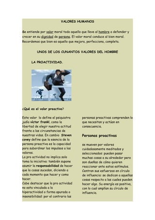 VALORES HUMANOS


Se entiende por valor moral todo aquello que lleve al hombre a defender y
crecer en su dignidad de persona. El valor moral conduce al bien moral.
Recordemos que bien es aquello que mejora, perfecciona, completa.


          UNOS DE LOS CUNANTOS VALORES DEL HOMBRE


      LA PROACTIVIDAD.




¿Qué es el valor preactivo?

Este valor lo define el psiquiatra       personas preactivas comprenden lo
judío víctor frankl, como la             que necesitan y actúan en
libertad de elegir nuestra actitud       consecuencia.
frente a las circunstancias de
nuestras vidas. En cambio Steven         Personas proactivas
covey define que la esencia de la
persona preactiva es la capacidad        se mueven por valores
para subordinar los impulsos a los       cuidadosamente meditados y
valores.                                 seleccionados: pueden pasar
La pro actividad no implica solo         muchas cosas a su alrededor pero
toma la iniciativa: también supone       son dueñas de cómo quieren
asumir la responsabilidad de hacer       reaccionar ante estos estímulos.
que la cosas sucedan, diciendo a         Centran sus esfuerzos en círculo
cada momento que hacer y como            de influencia: se dedican a aquellas
hacer.                                   cosas respecto a las cuales pueden
Cabe destacar que la pro actividad       hacer algo. Su energía es positiva,
no esta vinculada a la                   con lo cual amplían su círculo de
hiperactividad o forma apurada o         influencia.
insensibilidad: por el contrario las
 