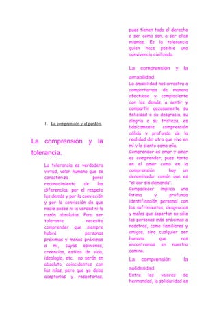 pues tienen todo el derecho
                                     a ser como son, a ser ellas
                                     mismas. Es la tolerancia
                                     quien hace posible una
                                     convivencia civilizada.


                                     La   comprensión      y   la
                                     amabilidad.
                                     La amabilidad nos arrastra a
                                     comportarnos de manera
                                     afectuosa y complaciente
                                     con los demás, a sentir y
                                     compartir gozosamente su
                                     felicidad o su desgracia, su
                                     alegría o su tristeza, es
    1. La comprensión y el perdón.
                                     básicamente      comprensión
                                     cálida y profunda de la
                                     realidad del otro que vivo en
La comprensión y la
                                     mí y la siento como mía.
tolerancia.                          Comprender es amar y amar
                                     es comprender, pues tanto
    La tolerancia es verdadera       en el amor como en la
    virtud, valor humano que se      comprensión         hay    un
    caracteriza             porel    denominador común que es
    reconocimiento      de    las    "el dar sin demanda".
    diferencias, por el respeto      Compadecer implica una
    los demás y por la convicción    íntima       y      profunda
    y por la convicción de que       identificación personal con
    nadie posee ni la verdad ni la   los sufrimientos, desgracias
    razón absolutas. Para ser        y males que soportan no sólo
    tolerante            necesito    las personas más próximas a
    comprender que siempre           nosotros, como familiares y
    habrá                personas    amigos, sino cualquier ser
    próximas y menos próximas        humano          que       nos
    a mí, cuyas opiniones,           encontramos en nuestro
    creencias, estilos de vida,      camino.
    ideología, etc. no serán en      La    comprensión          la
    absoluto coincidentes con
    las mías, pero que yo debo       solidaridad.
    aceptarlas y respetarlas,        Entre   los    valores    de
                                     hermandad, la solidaridad es
 