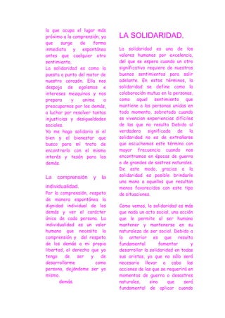 la que ocupa el lugar más
próximo a la comprensión, ya   LA SOLIDARIDAD.
que     surge   de    forma
inmediata     y  espontánea    La solidaridad es una de los
antes que cualquier otro       valores humanos por excelencia,
sentimiento.                   del que se espera cuando un otro
La solidaridad es como la      significativo requiere de nuestros
puesta a punto del motor de    buenos sentimientos para salir
nuestro corazón. Ella nos      adelante. En estos términos, la
despoja de egoísmos e          solidaridad se define como la
intereses mezquinos y nos      colaboración mutua en la personas,
prepara     y    anima     a   como     aquel    sentimiento  que
preocuparnos por los demás,    mantiene a las personas unidas en
a luchar por resolver tantas   todo momento, sobretodo cuando
injusticias y desigualdades    se vivencian experiencias difíciles
sociales.                      de las que no resulta Debido al
Yo me hago solidario si el     verdadero      significado  de   la
bien y el bienestar que        solidaridad no es de extrañarse
busco para mí trato de         que escuchemos este término con
encontrarlo con el mismo       mayor frecuencia cuando nos
interés y tesón para los       encontramos en épocas de guerra
demás.                         o de grandes de sastres naturales.
                               De este modo, gracias a la
La   comprensión      y   la   solidaridad es posible brindarle
                               una mano a aquellos que resultan
individualidad.                menos favorecidos con este tipo
Por la comprensión, respeto    de situaciones.
de manera espontánea la
dignidad individual de los     Como vemos, la solidaridad es más
demás y ver el carácter        que nada un acto social, una acción
único de cada persona. La      que le permite al ser humano
individualidad es un valor     mantener y mantenerse en su
humano que necesita la         naturaleza de ser social. Debido a
comprensión y del respeto      lo anterior es que resulta
de los demás a mi propia       fundamental         fomentar      y
libertad, al derecho que yo    desarrollar la solidaridad en todas
tengo     de   ser   y   de    sus aristas, ya que no sólo será
desarrollarme          como    necesario llevar a cabo las
persona, dejándome ser yo      acciones de las que se requerirá en
mismo.                         momentos de guerra o desastres
       demás.                  naturales,     sino     que    será
                               fundamental de aplicar cuando
 