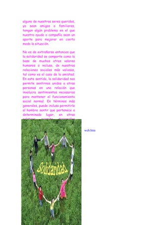 alguno de nuestros seres queridos,
ya sean amigos o familiares,
tengan algún problema en el que
nuestra ayuda o compañía sean un
aporte para mejorar en cierto
modo la situación.

No es de extrañarse entonces que
la solidaridad se comporte como la
base de muchos otros valores
humanos o incluso, de nuestras
relaciones sociales más valiosas,
tal como es el caso de la amistad.
En este sentido, la solidaridad nos
permite sentirnos unidos a otras
personas en una relación que
involucra sentimientos necesarios
para mantener el funcionamiento
social normal. En términos más
generales, puede incluso permitirle
al hombre sentir que pertenece a
determinado lugar, en otras
palabras,    permite     desarrollar
sentimientos     como      los    de
pertenencia a cierta nación,
                                       web.htm
manteniendo a los ciudadanos de
un mismo lugar luchar juntos por
un mismo motivo o trabajar unidos
para lograr una misma meta.
 