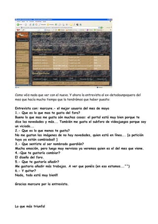 Como véis nada que ver con el nuevo. Y ahora la entrevista al ex-detodounpoquero del
mes que hacía mucho tiempo que la tendrámos que haber puesto:

Entrevista con: marcure.- el mejor usuario del mes de mayo
1.- Que es lo que mas te gusta del foro?
Bueno lo que mas me gusta són muchas cosas: el portal está muy bien porque te
dice las novedades y más... También me gusta el subforo de videojuegos porque soy
un viciado...
2.- Que es lo que menos te gusta?
No me gustan las imágenes de no hay novedades, quien está en línea... [a petición
tuya ya están cambiadas!! ]
3.- Que sentiste al ser nombrado guardián?
Mucha emoción, pero luego muy nervioso ya veremos quien es el del mes que viene.
4.-Que te gustaría cambiar?
El diseño del foro.
5.- Que te gustaría añadir?
Me gustaria añadir más trabajos. A ver que ponéis (en eso estamos...^^)
6.- Y quitar?
Nada, todo está muy bien!!!

Gracias marcure por la entrevista.




Lo que más triunfa!
 