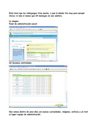 Está claro que los videojuegos tiran mucho, o que lo demás tira muy poco porqué
chicos; ni más ni menos que 64 mensajes en ese subforo.

La imagen:
Panel de administración nuevo!




Os llevamos controlados:




Nos vemos dentro de unos días con nuevas curiosidades, imágines, notícias y un test
al super-equipo de administración.
 