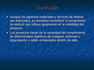 Conclusión Aunque los aspectos materiales y técnicos de diseñar son esenciales, es necesario considerar el componente no-técnico que influye igualmente en la viabilidad del proyecto. Los proyectos nacen de la necesidad del cumplimiento de determinados objetivos de cualquier empresa u organización y están enmarcados dentro de esta. 
