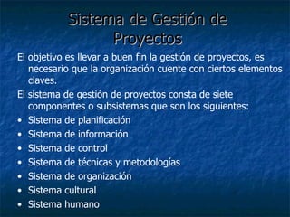 Sistema de Gestión de  Proyectos   El objetivo es llevar a buen fin la gestión de proyectos, es necesario que la organización cuente con ciertos elementos claves. El sistema de gestión de proyectos consta de siete componentes o subsistemas que son los siguientes: Sistema de planificación Sistema de información Sistema de control Sistema de técnicas y metodologías Sistema de organización Sistema cultural Sistema humano 