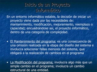 Inicio de un Proyecto  Informático En un entorno informático estable, la decisión de iniciar un proyecto viene dada por las necesidades de: mantenimiento, modificación, mejoramiento, reemplazo o capacidad; encuadrándose así, el proyecto informático, dentro de una categoría de complejidad. El Mantenimiento del programa ; es una consecuencia de una omisión realizada en la etapa del diseño del sistema e involucra solucionar fallas menores del sistema, que obligará a la realización de cambios en el programa La Modificación del programa;  involucra algo más que un simple cambio en el programa; involucra un cambio estructural de una entidad.  