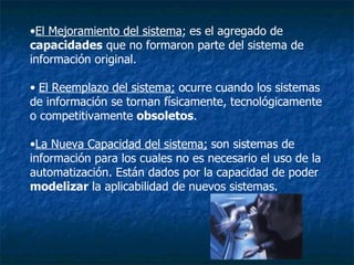 El Mejoramiento del sistema ;   es el agregado de  capacidades  que no formaron parte del sistema de información original. El Reemplazo del sistema;   ocurre cuando los sistemas de información se tornan físicamente, tecnológicamente o competitivamente  obsoletos . La Nueva Capacidad del sistema;   son sistemas de información para los cuales no es necesario el uso de la automatización. Están dados por la capacidad de poder  modelizar  la aplicabilidad de nuevos sistemas.  
